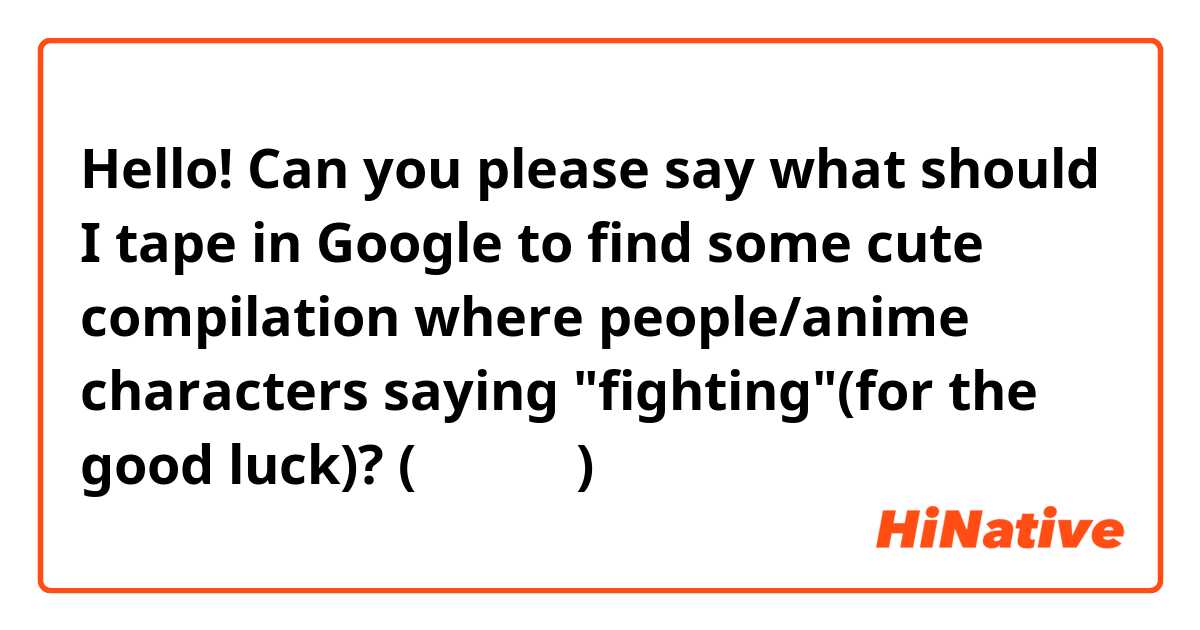 Hello! Can you please say what should I tape in Google to find some cute compilation where people/anime characters saying "fighting"(for the good luck)? (⁠╥⁠﹏⁠╥⁠)