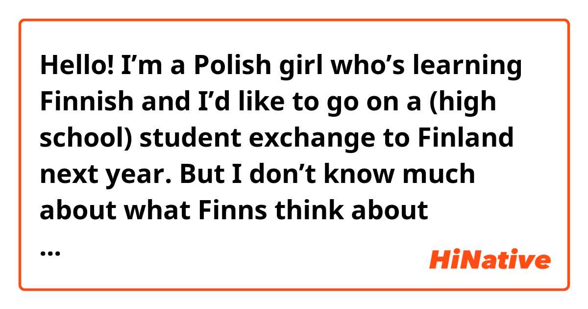 Hello! I’m a Polish girl who’s learning Finnish and I’d like to go on a (high school) student exchange to Finland next year. But I don’t know much about what Finns think about foreigners (or Polish people). 

Could you tell me a bit what do Finns generally think about people like me? Would I feel good there? 