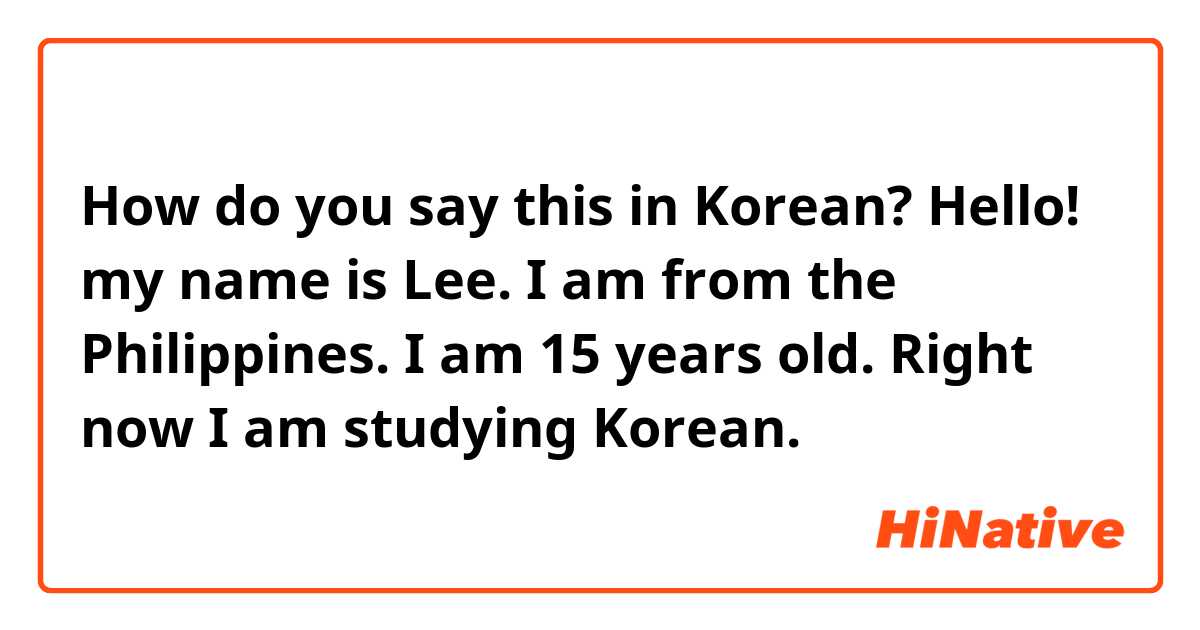 How do you say this in Korean?  Hello! my name is Lee. I am from the Philippines. I am 15 years old. Right now I am studying Korean.