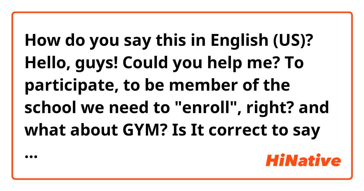 How do you say this in English (US)?  
Hello, guys! Could you help me?

To participate, to be member of the school we need to "enroll", right? and what about GYM?

Is It correct to say "Enroll at the gym?"

Thank you, guys! 
 