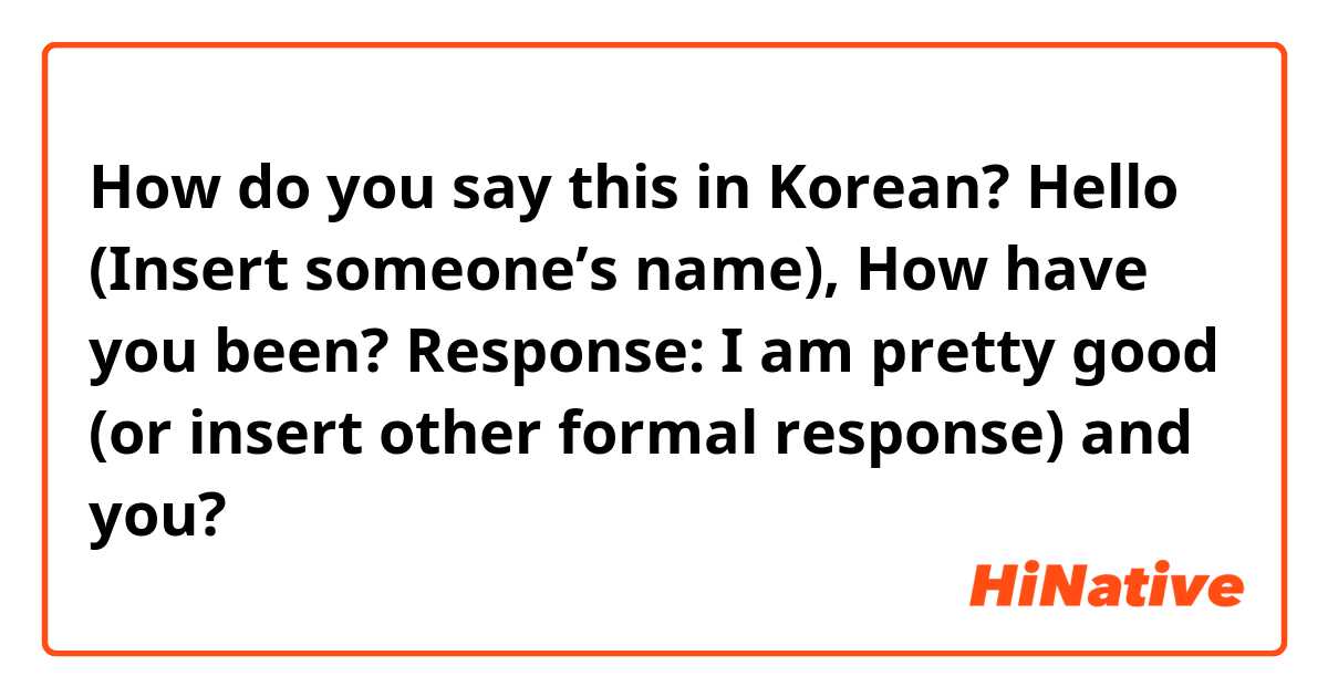 How do you say this in Korean? Hello (Insert someone’s name), How have you been?

Response: I am pretty good (or insert other formal response) and you?