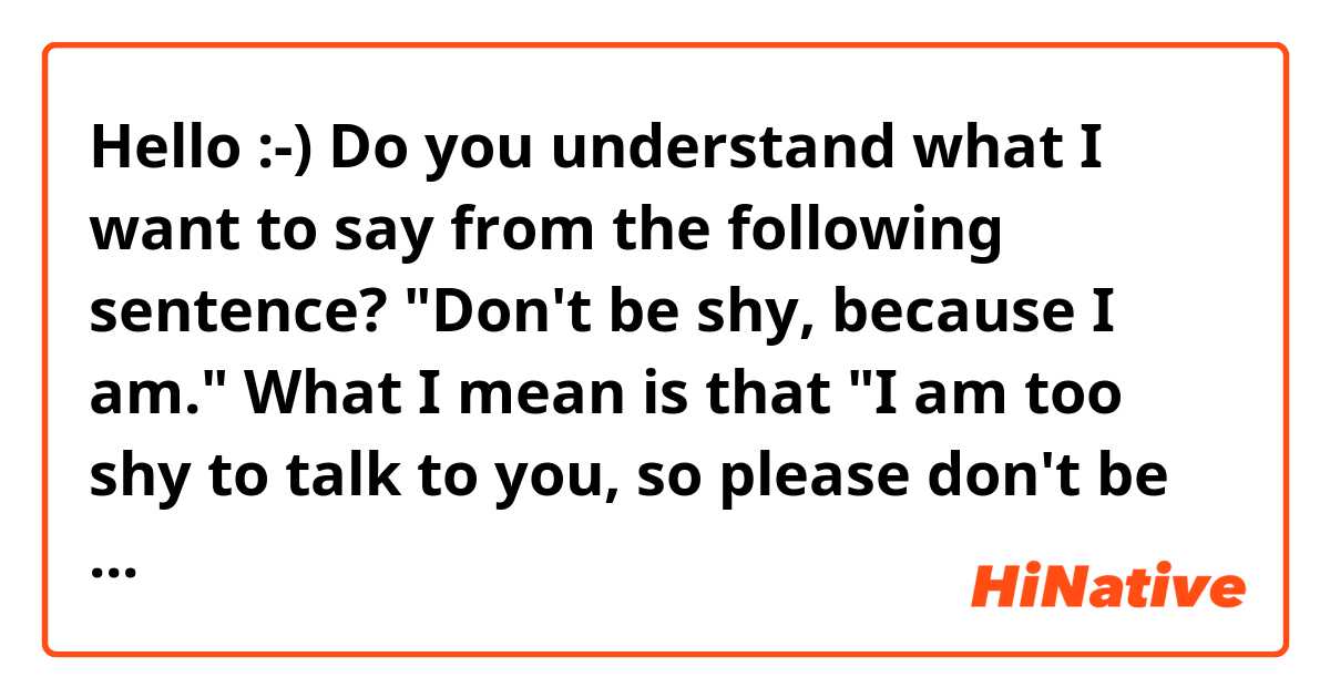 Hello :-) 
Do you understand what I want to say from the following sentence?
"Don't be shy, because I am."

What I mean is that "I am too shy to talk to you, so please don't be shy and you talk to me." But I'm not sure it's right to say...

Thank you for your help!
 