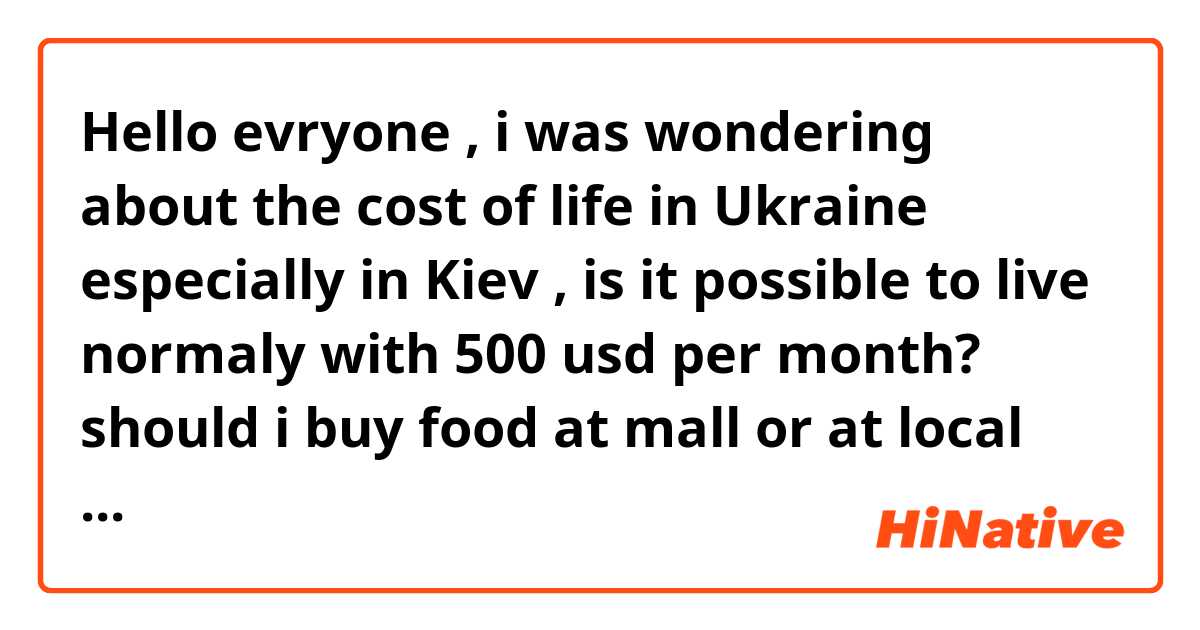 Hello evryone , i was wondering about the cost of life in Ukraine especially in Kiev , is it possible to live normaly with 500 usd per month?  should i buy food at mall or at local market?  and aout the transportation do they have good public transport? is it cheap ? is it possible to use bycycle ? thanks for all your answers ?