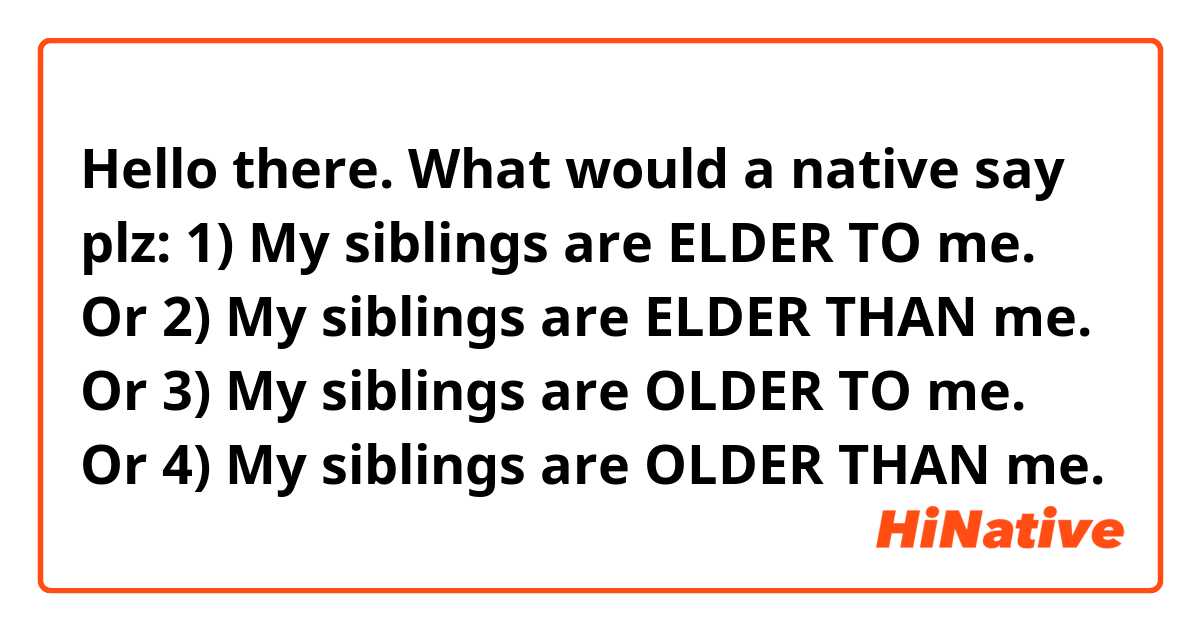 Hello there. What would a native say plz:
1) My siblings are ELDER TO me. 
Or
2) My siblings are ELDER THAN me. 
Or
3) My siblings are OLDER TO me. 
Or 
4) My siblings are OLDER THAN me. 

