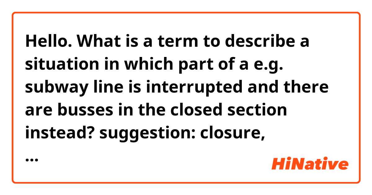 Hello.

What is a term to describe a situation in which part of a e.g. subway line is interrupted and there are busses in the closed section instead?

suggestion: closure, exclusion, exclave, shutout

Thank you.
