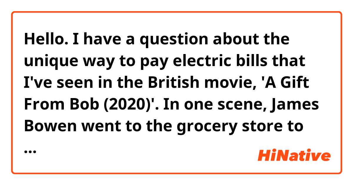 Hello. I have a question about the unique way to pay electric bills that I've seen in the British movie, 'A Gift From Bob (2020)'. 
In one scene, James Bowen went to the grocery store to charge his pre-paid "electricity card" when he found that his electricity was cut off because of unpaid bills. As far as I remember, after he charged about 20 pounds in the store, he inserted the charged card into the fuse box in his place. I thought electric bills are always paid later in most countries, so it looked really interesting to me.
Is this way (using electricity card and paying electric bills by charging the card) popular in the UK? Do many British people use electricity cards to pay electricity?
