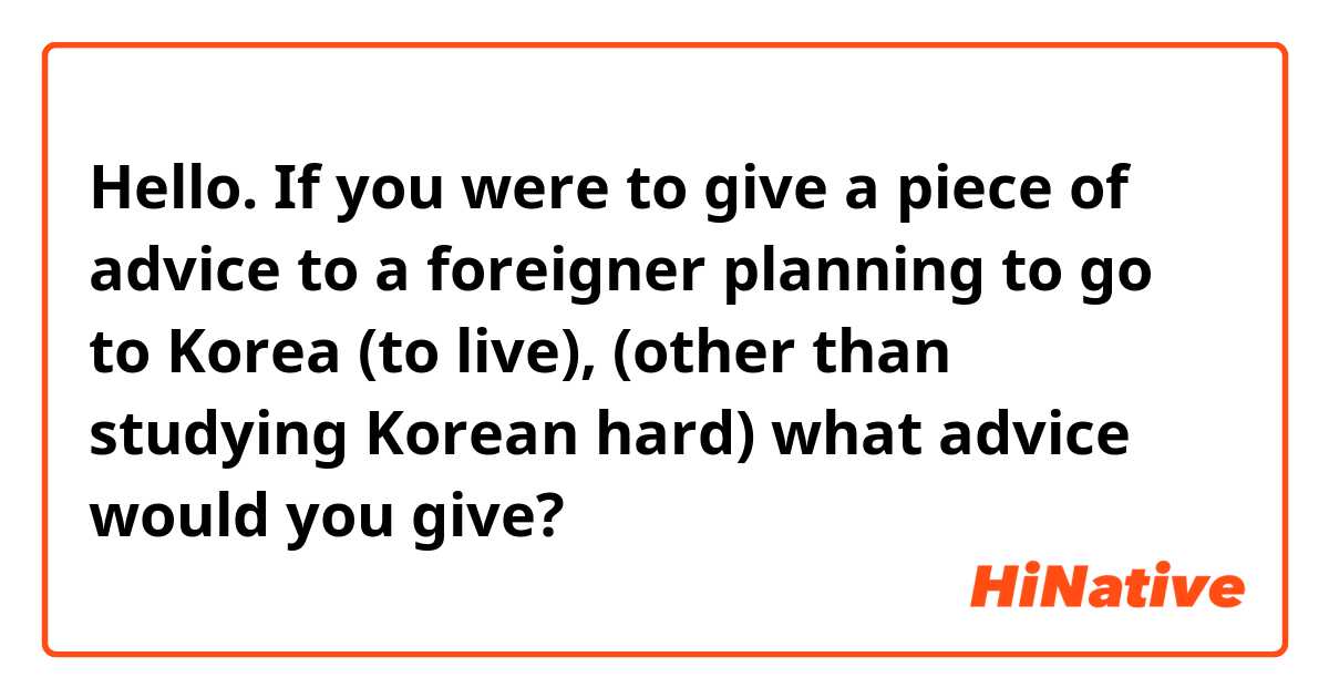 Hello. If you were to give a piece of advice to a foreigner planning to go to Korea (to live), (other than studying Korean hard) what advice would you give?