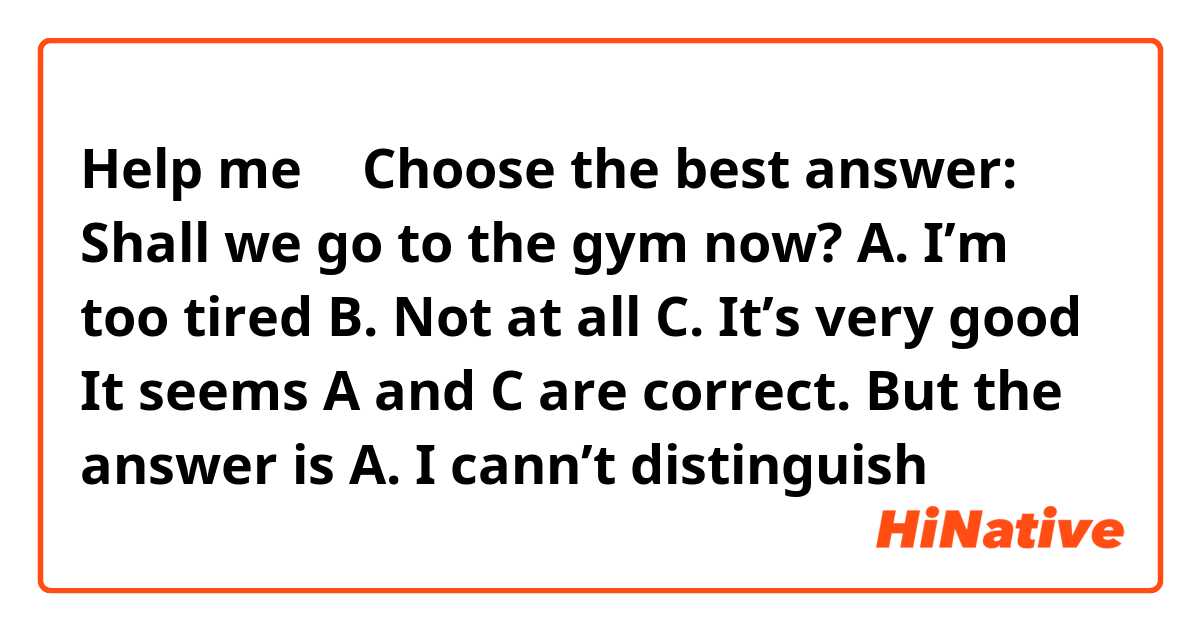 Help me 🥰
Choose the best answer:
Shall we go to the gym now?
A. I’m too tired
B. Not at all
C. It’s very good

It seems A and C are correct. But the answer is A.
I cann’t distinguish
