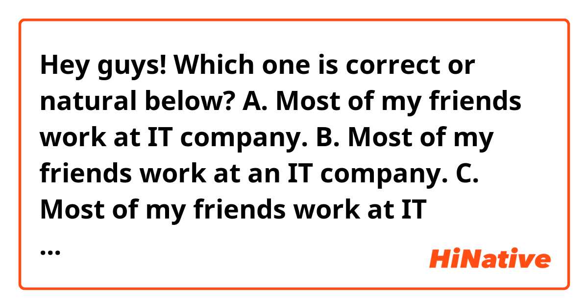 Hey guys!
Which one is correct or natural below?

A. Most of my friends work at IT company.
B. Most of my friends work at an IT company.
C. Most of my friends work at IT companies.
D. Other options…

In case they all work in IT industry but work at different IT companies.

Thanks!!