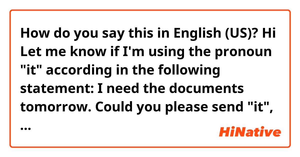 How do you say this in English (US)? Hi

Let me know if I'm using the pronoun "it" according in the following statement: I need the documents tomorrow. Could you please send "it", tomorrow?

May I say "send them", tomorrow?