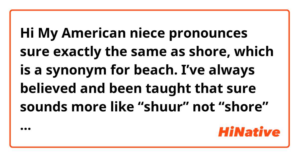 Hi
My American niece pronounces sure exactly the same as shore, which is a synonym for beach. I’ve always believed and been taught that sure sounds more like “shuur” not “shore” if you get what I’m tying to express here.
The same thing applies to “poor” and “pour”, the first one of which I believed to be pronounced more like “pure” without the “y” sound.

So how do you pronounce those words?
Are the people who would pronounce them like I do extinct now?

Thanks