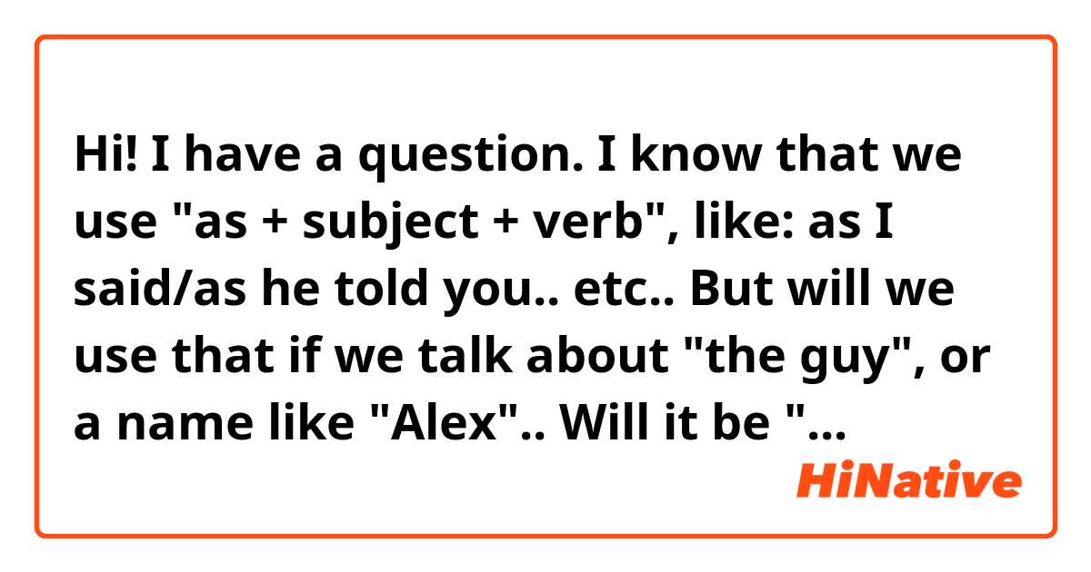 Hi!

I have a question. I know that we use "as + subject + verb", like: as I said/as he told you.. etc..
But will we use that if we talk about "the guy", or a name like "Alex".. 

Will it be "As Alex said", or "Like Alex said"?
               "as the guy said" or "like the guy said"

Thanks 