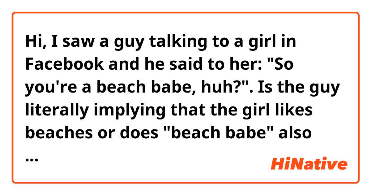Hi, I saw a guy talking to a girl in Facebook and he said to her: "So you're a beach babe, huh?".

Is the guy literally implying that the girl likes beaches or does "beach babe" also has a different meaning?