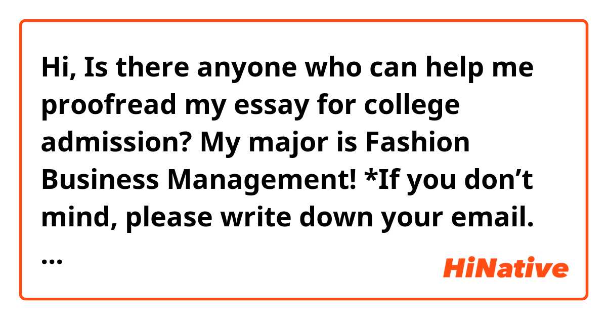 Hi, Is there anyone who can help me proofread my essay for college admission? My major is Fashion Business Management!

*If you don’t mind, please write down your email. It’s okay just to give a short opinion to me. Thank you! 