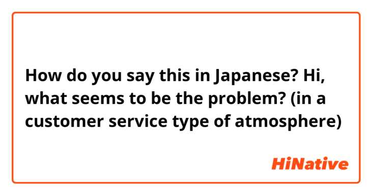 How do you say this in Japanese? Hi, what seems to be the problem?  (in a customer service type of atmosphere)  