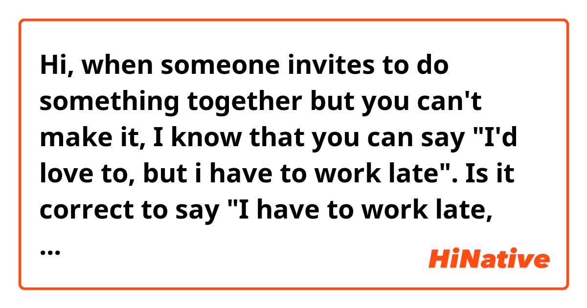 Hi, when someone invites to do something together but you can't make it, I know that you can say "I'd love to, but i have to work late". Is it correct to say "I have to work late, but i'd love to"?