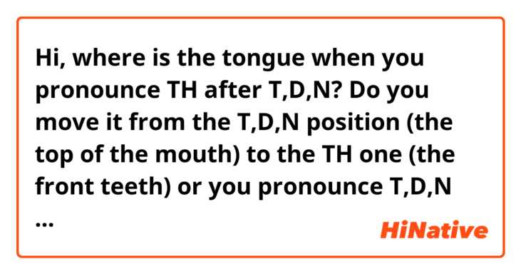 Hi, where is the tongue when you pronounce TH after T,D,N? Do you move it from the T,D,N position (the top of the mouth) to the TH one (the front teeth) or you pronounce T,D,N in the same position as TH? Like in “said that” or “in that”. And what about the word “birthday”?