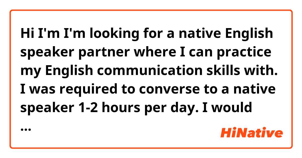 Hi I'm I'm looking for a native English speaker partner where I can practice my English communication skills with. I was required to converse to a native speaker 1-2 hours per day. I would greatly appreciate if someone can help me. Thank you very much and God bless.