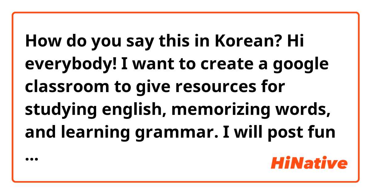 How do you say this in Korean? Hi everybody! I want to create a google classroom to give resources for studying english, memorizing words, and learning grammar. I will post fun assignments and opportunities to learn. Please join the classroom so we can learn together!