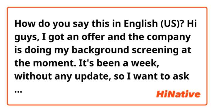 How do you say this in English (US)? Hi guys, 

I got an offer and the company is doing my background screening at the moment. It's been a week, without any update, 

so I want to ask them politely if there is any update and how is the process going well or not. 

Please help me!