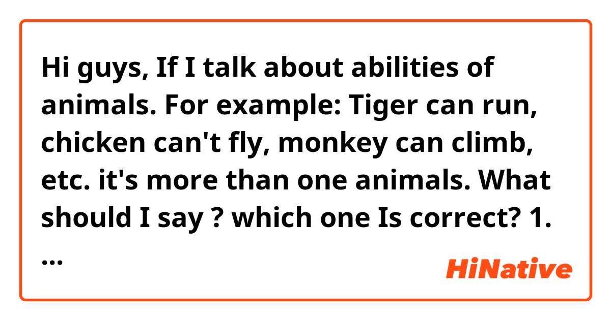Hi guys, If I talk about abilities of animals. For example: Tiger can run, chicken can't fly, monkey can climb, etc. it's more than one animals.
What should I say ? which one Is correct?
1. Animals's abilities
2. Animal's ability
