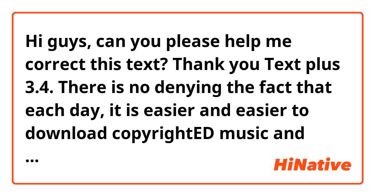 Hi guys, can you please help me correct this text? Thank you

Text plus 3.4.

There is no denying the fact that each day, it is easier and easier to download copyrightED music and books from the Internet for free. This essay encompasses the advantages as well as the drawbacks of such practices.
On the one hand, it stands to reason that never before have we seen such a great deal of people who prefer to download materials rather than buy them. Some people do this because, they have neither the resources nor any kind of discounts to purchase books or music. Were it not for the likelihood of downloading such materials from the internet, not only would they be prevented from acquiring knowledge, but also relishing a pleasant time listening to music. In addition, many unknown artists have the possibility to display their talents with which they were endowed. 
Having said that, there are a plethora of downsides. First and foremost, it has a detrimental effect on the writer's and singer's income, inasmuch as people would be not interested in expending money buying physical books and  CDs. Secondly, the author rights are in jeopardy because everyone can have access to their work. Last but certainly not least, many people employed in the process of selling will no longer be required.
In conclusion, I would say that there is no doubt that due to technologICAL breakthroughs, we have more access to copyrightED materials. From my standpoint, what writers and singers need to do is find strategies that allow them to be renown for hordes of people. What is more, they do need to acknowledge how imperative is that they look for different ways of promoting their products and augment their revenue. The more networks they use, the better their professional career will be.