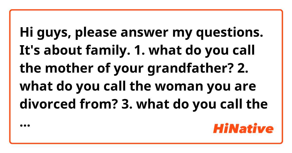 Hi guys, please answer my questions. It's about family.
1. what do you call the mother of your grandfather?
2. what do you call the woman you are divorced from?
3. what do you call the son of your husband's first marriage?
4. what do you call the family of your husband?
5. what do you call the son of your uncle?
6. what do you call it when a married couple legally breaks up?
7. what do you call the much younger and beautiful wife of an older, wealthy man?
8. what do you call a man whose wife has died?
9. what do you call a married man's girlfriend?
10. what do you call a woman whose husband has died?
11. what do you call the much younger boyfriend of an older woman?
12. what do you call it when a married person has a relationship with someone else?