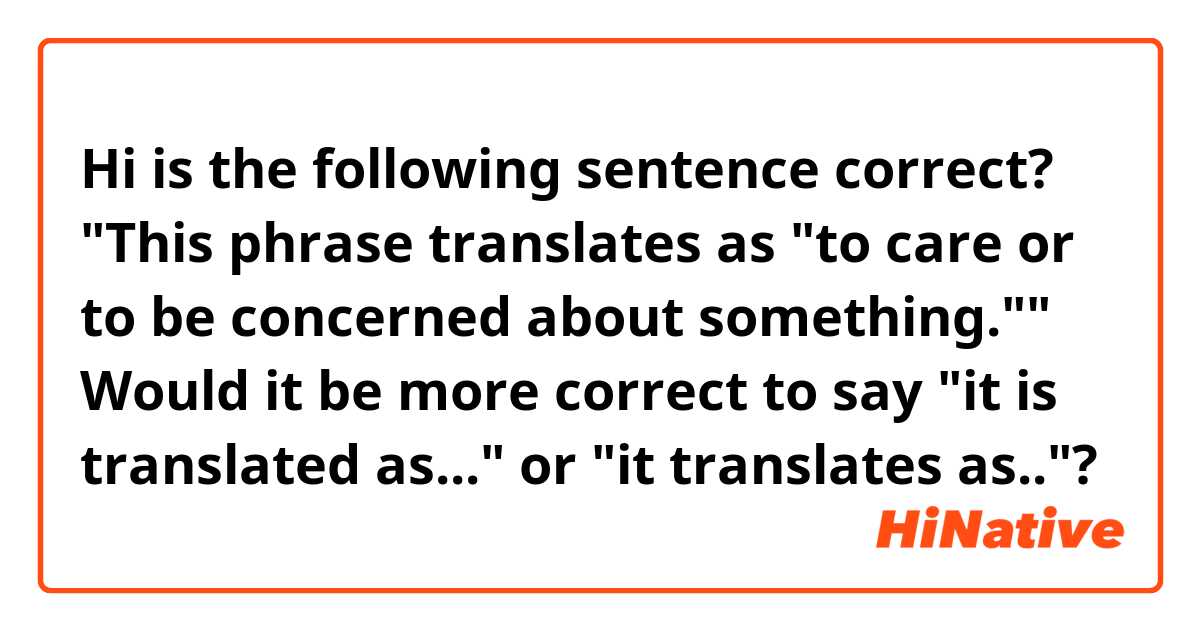 Hi is the following sentence correct?
"This phrase translates as "to care or to be concerned about something.""

Would it be more correct to say "it is translated as..." or "it translates as.."?