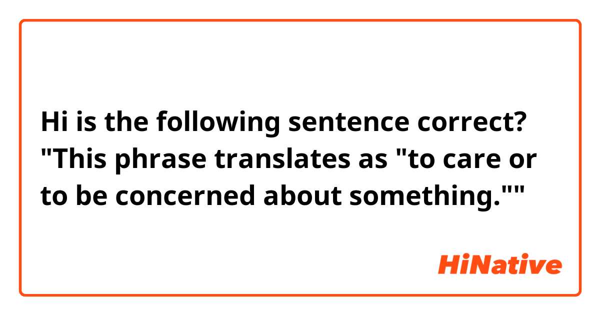 Hi is the following sentence correct?
"This phrase translates as "to care or to be concerned about something.""