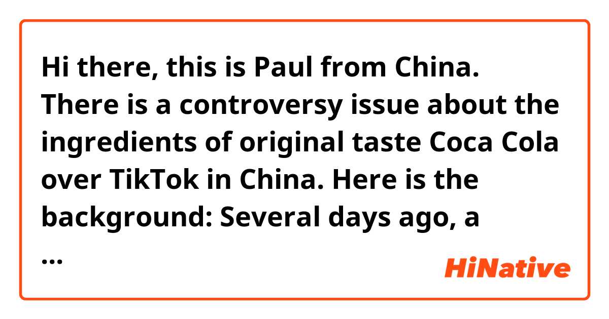 Hi there, this is Paul from China. There is a controversy issue about the ingredients of original taste Coca Cola over TikTok in China. Here is the background:
Several days ago, a UK-based TikTok influencer(a immigrant from China) posted a video to mock, disdain and sympathize all Chinese Coca Cola consumers because the cola he drinks everyday is much more exclusive than China market’s. He claims in the video that the Coca Cola in the UK don’t contain any preservatives but China’s have. But according to the open resources, the Coca Cola in China market only has a material called 磷酸(phosphoric acid), which seems to be a kind of preservatives. Therefore, some of the people doubt his words in the comments but he called those people “bitches” and said phosphoric acid is not added in the UK. I am sorry I have never been to the UK and I have no friends in this country either. So could you tell me if you British cola have any phosphoric acid please? All comments are highly appreciated. 