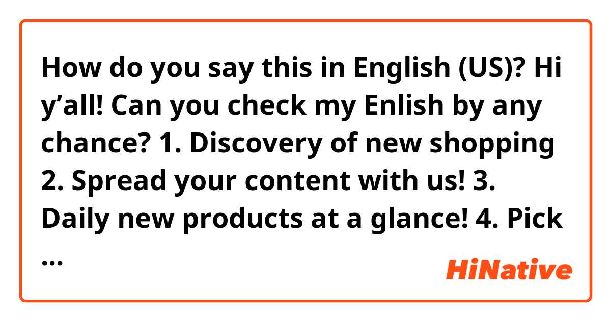 How do you say this in English (US)? Hi y’all! Can you check my Enlish by any chance?

1. Discovery of new shopping
2. Spread your content with us!
3. Daily new products at a glance!
4. Pick a product you like by following your heart
5. A pleasant shopping place


I really appreciate it😊🙏 