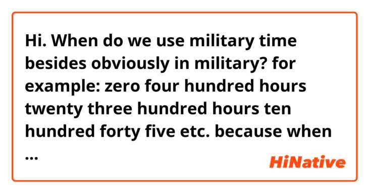 Hi. When do we use military time besides obviously in military?

for example:

zero four hundred hours
twenty three hundred hours
ten hundred forty five

etc.

because when my alarm rang, the lady in my alarm said "it's twelve hundred hours" and until this time I thought it could only be used in military.

