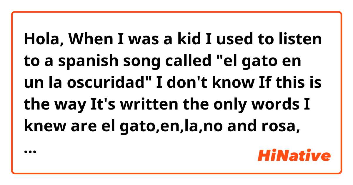 Hola,
When I was a kid I used to listen to a spanish song called "el gato en un la oscuridad" I don't know If this is the way It's written😂😂 
 the only words I knew are el gato,en,la,no and rosa, but I sing along with it correctly . 😂😂😂
If you know the song, plz tell me the story behind it, and drop the name of your favorit song when you were young.😊😊😊❤❤
