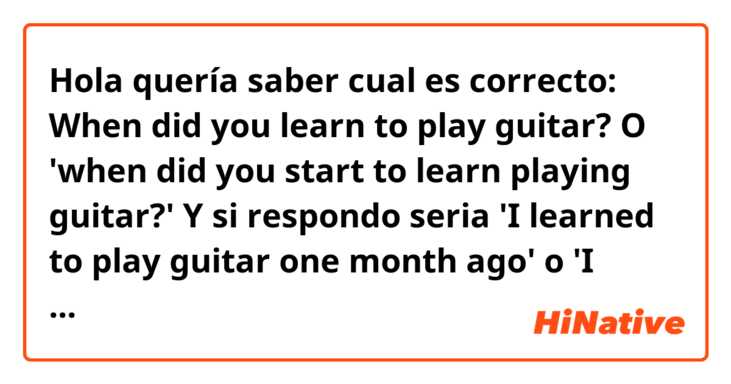 Hola quería saber cual es correcto:
When did you learn to play guitar? O 'when did you start to learn playing guitar?'

Y si respondo seria 'I learned to play guitar one month ago' o 'I started learning play guitar one months ago' o 'I started to learn play guitar one month ago'?

Muchas gracias desde ya por su ayuda 