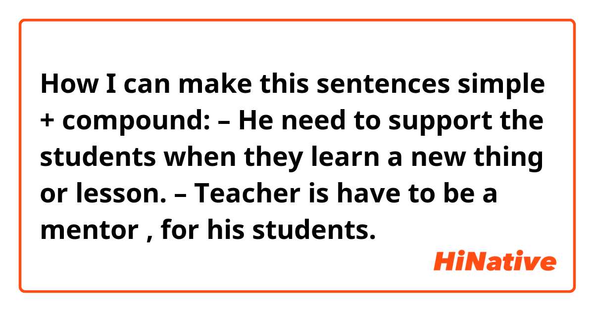 How I can make this sentences simple + compound: 
– He need to support the students when they learn a new thing or lesson. 
– Teacher is have to be a mentor , for his students. 
