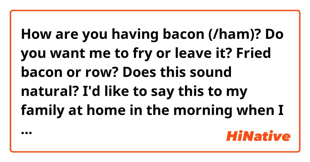 How are you having bacon (/ham)?
Do you want me to fry or leave it?
Fried bacon or row?

Does this sound natural?
I'd like to say this to my family at home in the morning when I make breakfast for them.