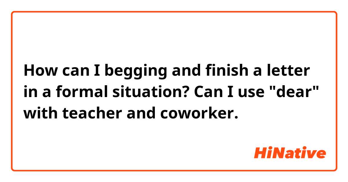 How can I begging and finish a letter in a formal situation? Can I use "dear" with teacher and coworker.