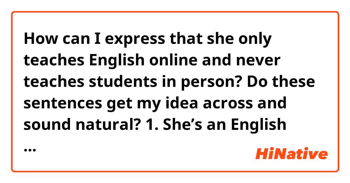 How can I express that she only teaches English online and never teaches students in person? Do these sentences get my idea across and sound natural?

1. She’s an English online teacher.
2. She’s an online English teacher.