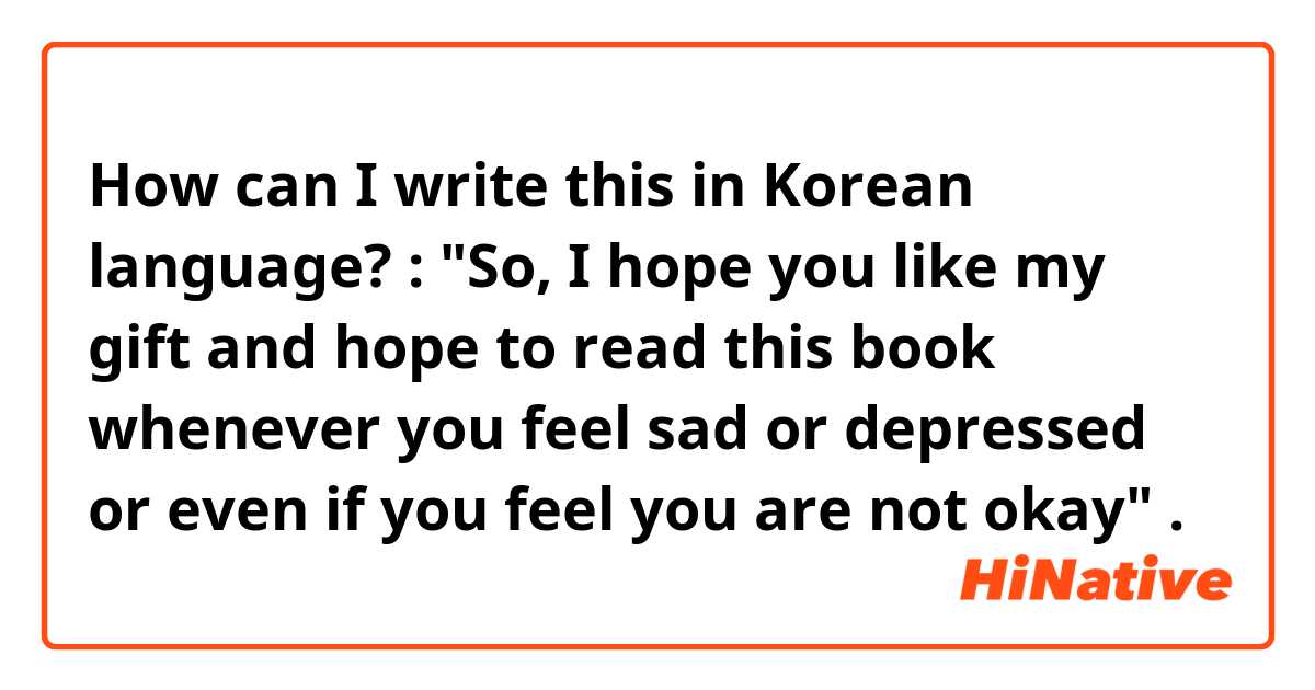 How can I write this in Korean language? :

"So, I hope you like my gift and hope to read this book whenever you feel sad or depressed or even if you feel you are not okay" .