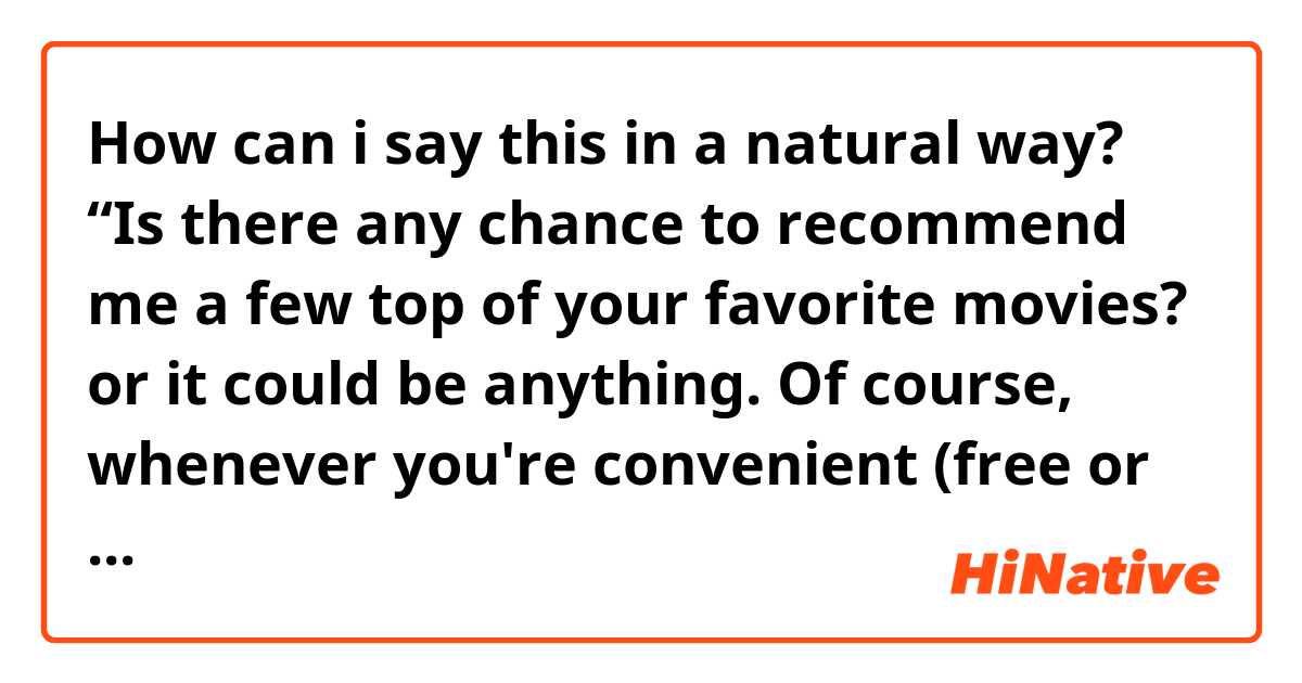 How can i say this in a natural way? “Is there any chance to recommend me a few top of your favorite movies? or it could be anything. Of course, whenever you're convenient (free or avaliable?)I would love to hear them.”