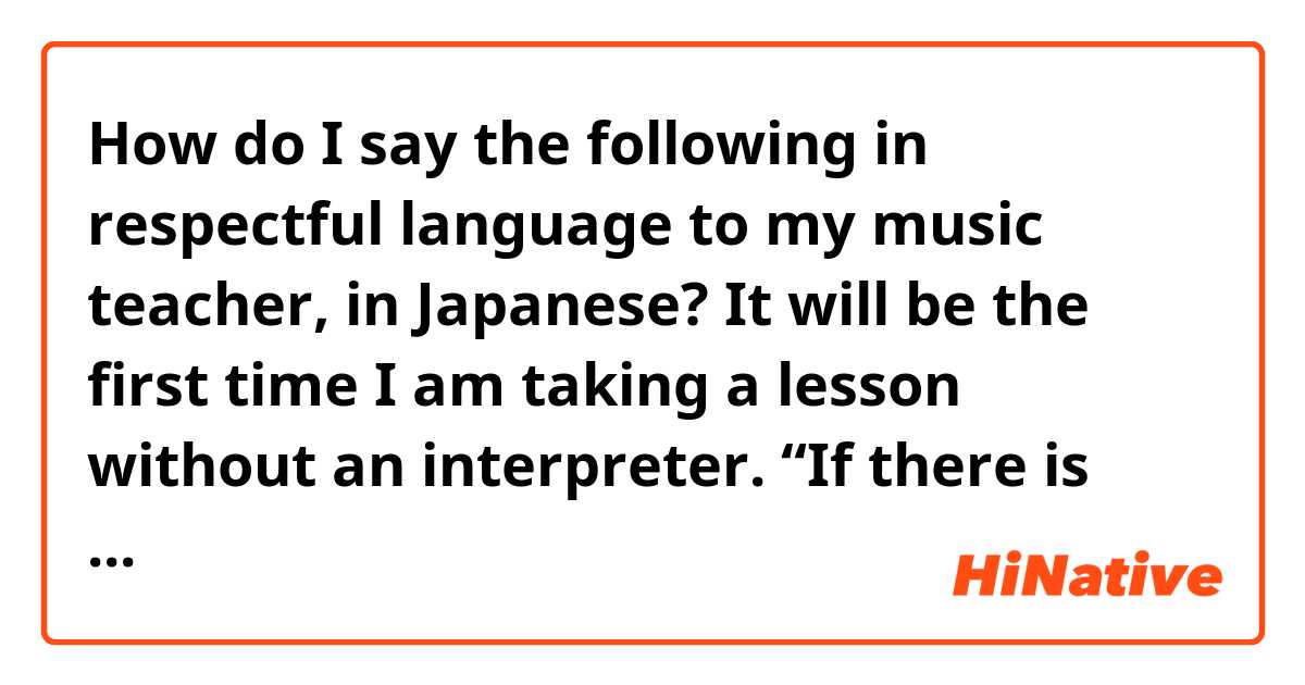 How do I say the following in respectful language to my music teacher, in Japanese? It will be the first time I am taking a lesson without an interpreter.

“If there is anything I do not understand during the lesson, I will make sure to understand later by reviewing and translating the lesson recording. よろしくお願いします。”
