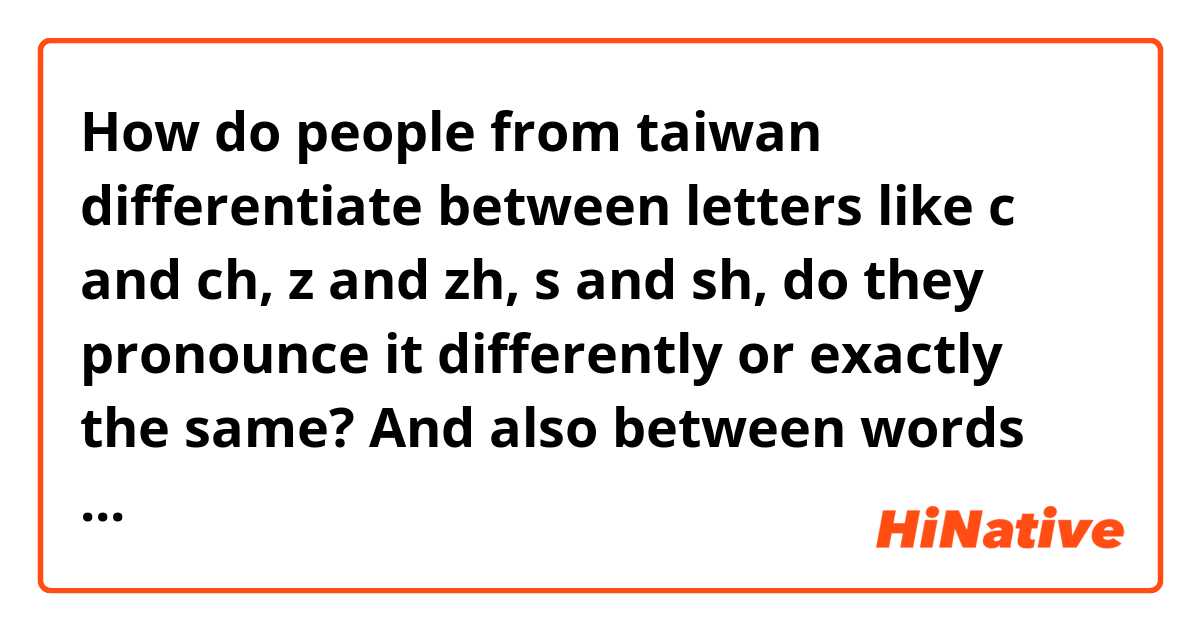 How do people from taiwan differentiate between letters like c and ch, z and zh, s and sh,   do they pronounce it differently or exactly the same? And also between words like 生 and 身.(I'm referring to the ending n and ng)

(I mean I CAN understand it smh from the context but especially the last example sounds exactly the same to me when taiwanese say it)

台湾人怎么区分z和zh，c和ch，s和sh这些声母?他们说话的时候有没有任何区别? 而且还有一些词像"生" 和 "身" 对我来说听起来一模一样。