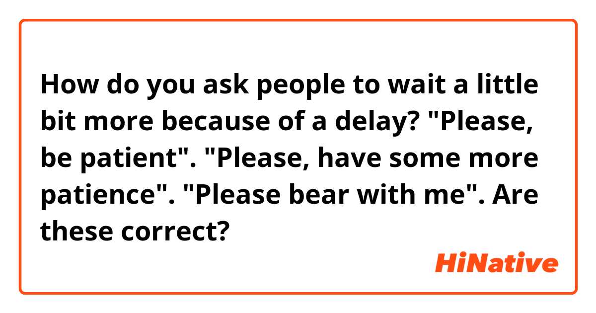 How do you ask people to wait a little bit more because of a delay? 
"Please, be patient". "Please, have some more patience". "Please bear with me". Are these correct?