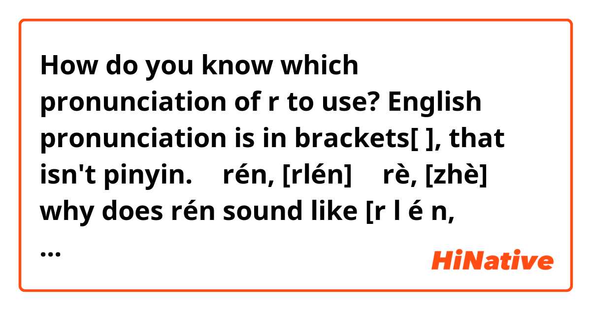 How do you know which pronunciation of r to use? English pronunciation is in brackets[ ], that isn't pinyin.
人 rén, [rlén]
热 rè, [zhè]
why does rén sound like [r l é n, English letters] and rè sound like [z h è].  How will I know which to use with other words that start with r?