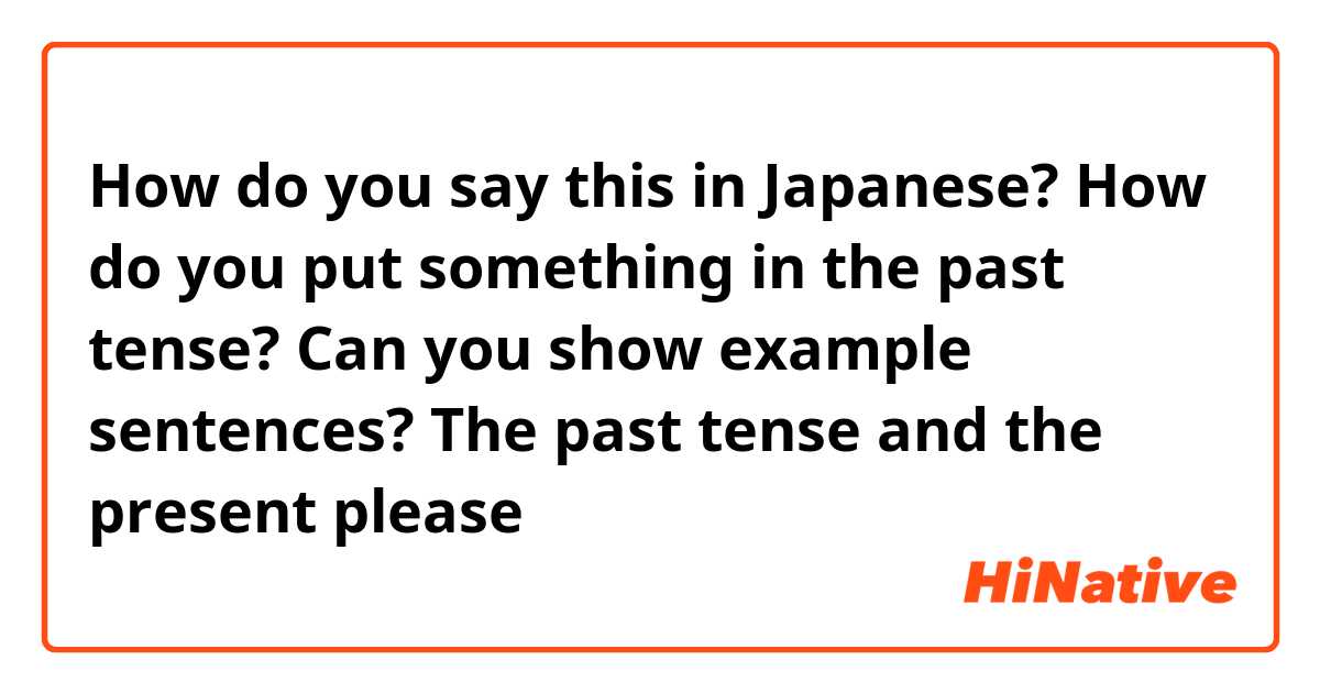 How do you say this in Japanese? How do you put something in the past tense? Can you show example sentences? The past tense and the present please 