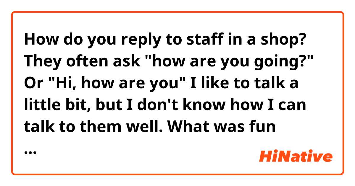 How do you reply to staff in a shop?
They often ask "how are you going?" Or "Hi, how are you"
I like to talk a little bit, but I don't know how I can talk to them well.
What was fun answers or the answers you liked?