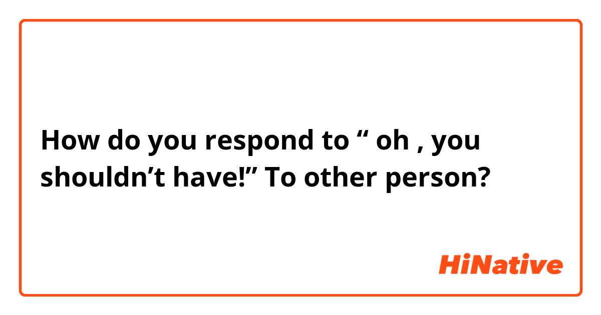 How do you respond to “ oh , you shouldn’t have!” To other person? 