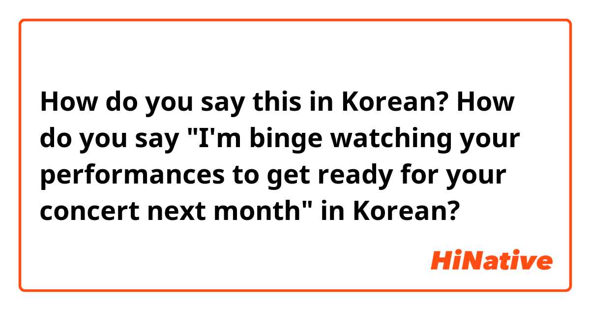 How do you say this in Korean? How do you say "I'm binge watching your performances to get ready for your concert next month"  in Korean?