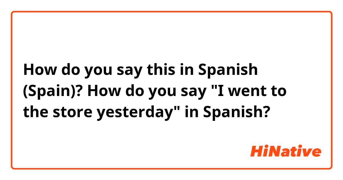 How do you say this in Spanish (Spain)? How do you say "I went to the store yesterday" in Spanish?