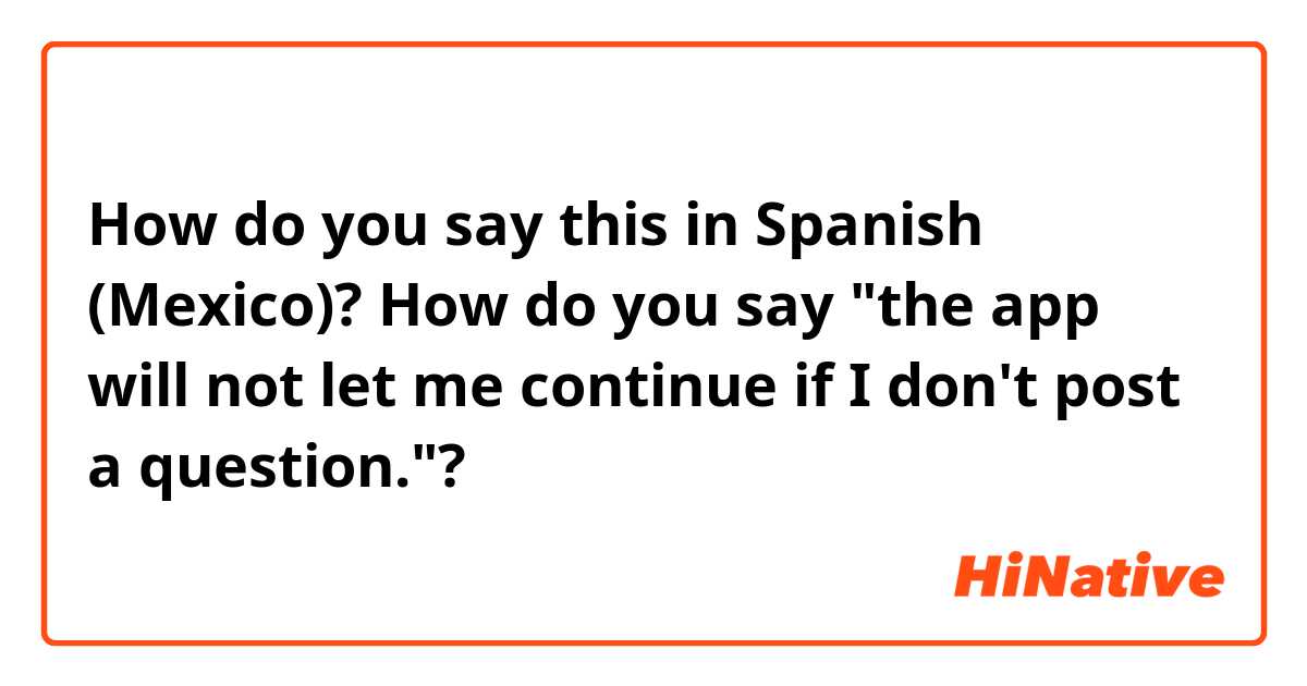 How do you say this in Spanish (Mexico)? How do you say "the app will not let me continue if I don't post a question."? 